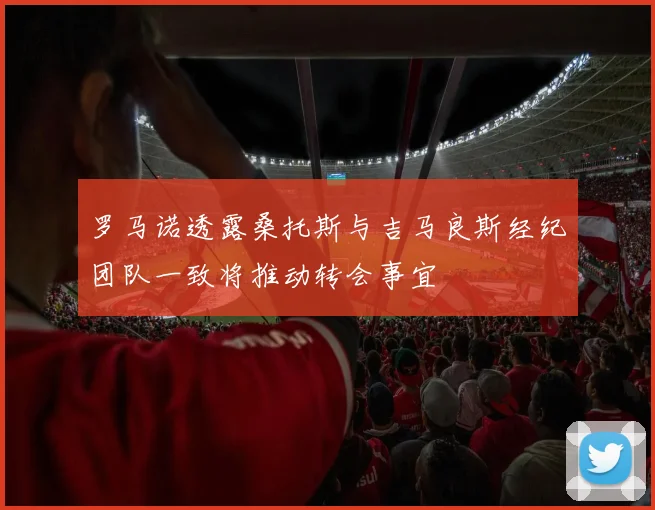 罗马诺透露桑托斯与吉马良斯经纪团队一致将推动转会事宜