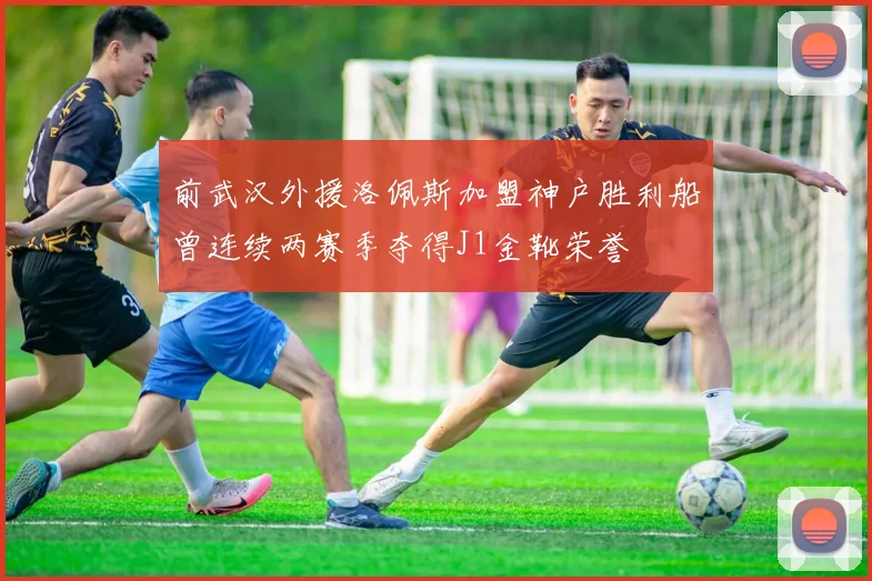 前武汉外援洛佩斯加盟神户胜利船曾连续两赛季夺得J1金靴荣誉