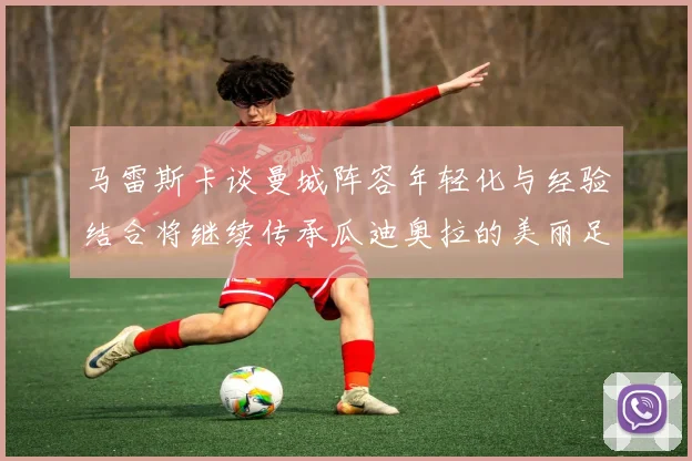 马雷斯卡谈曼城阵容年轻化与经验结合将继续传承瓜迪奥拉的美丽足球理念
