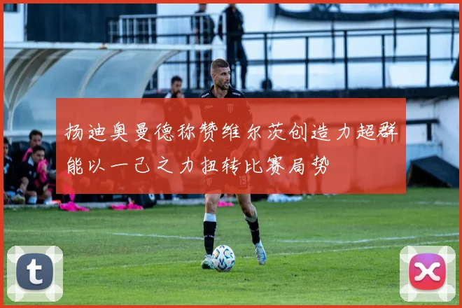 扬迪奥曼德称赞维尔茨创造力超群能以一己之力扭转比赛局势