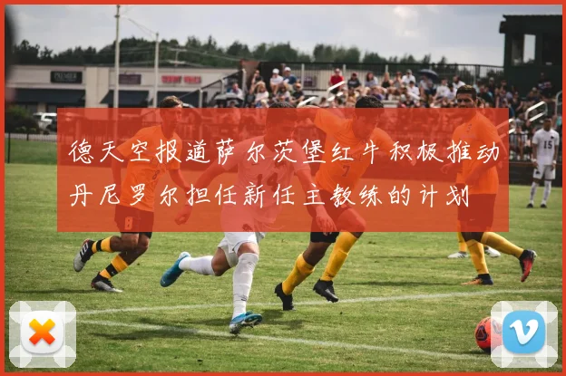 德天空报道萨尔茨堡红牛积极推动丹尼罗尔担任新任主教练的计划