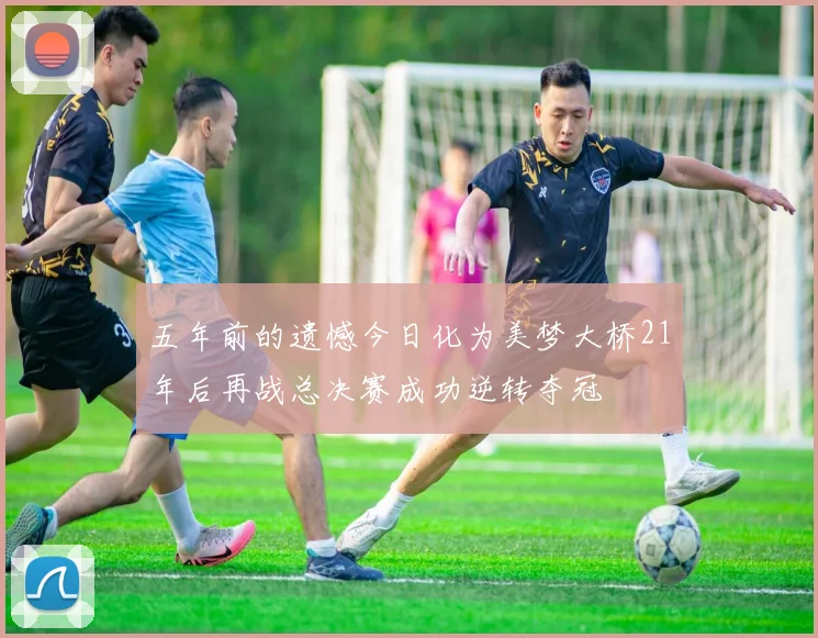 五年前的遗憾今日化为美梦大桥21年后再战总决赛成功逆转夺冠