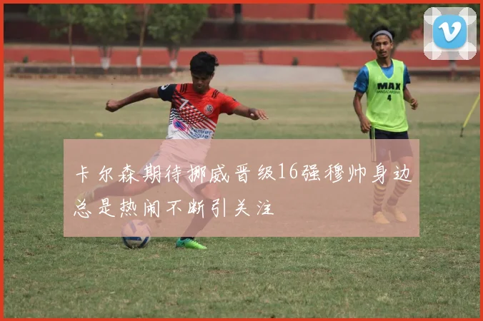 卡尔森期待挪威晋级16强穆帅身边总是热闹不断引关注