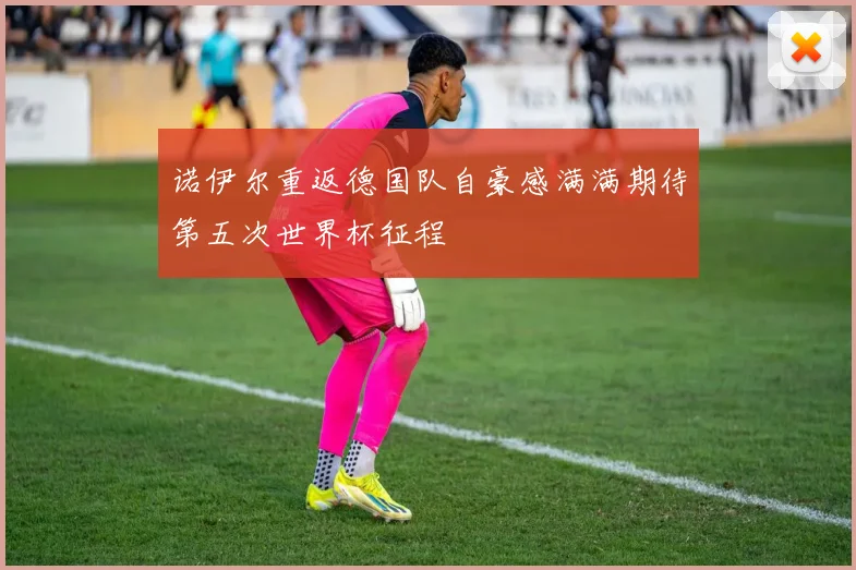 诺伊尔重返德国队自豪感满满期待第五次世界杯征程