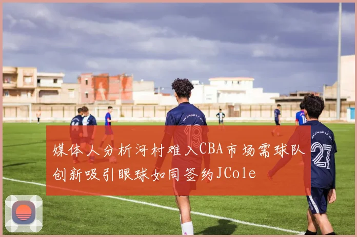 媒体人分析河村难入CBA市场需球队创新吸引眼球如同签约JCole