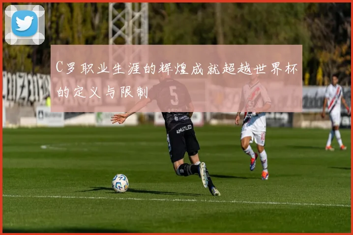 C罗职业生涯的辉煌成就超越世界杯的定义与限制