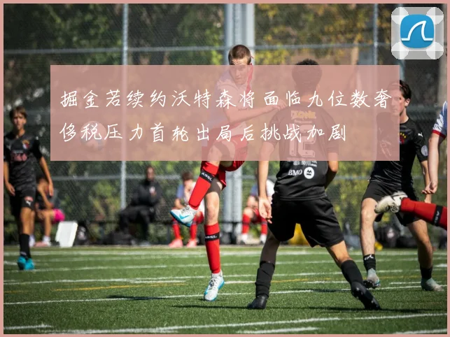 掘金若续约沃特森将面临九位数奢侈税压力首轮出局后挑战加剧
