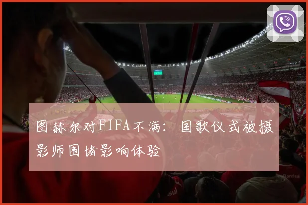图赫尔对FIFA不满：国歌仪式被摄影师围堵影响体验